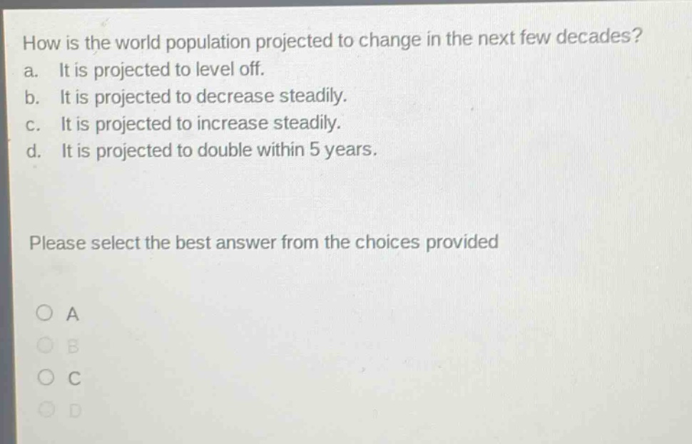how is the world population projected to change in the next few decades?\na. it is projected to level off.\nb. it is projected to decrease steadily.\nc. it is projected to increase steadily.\nd. it is projected to double within 5 years.\nplease select the best answer from the choices provided\no a\no b\no c\no d