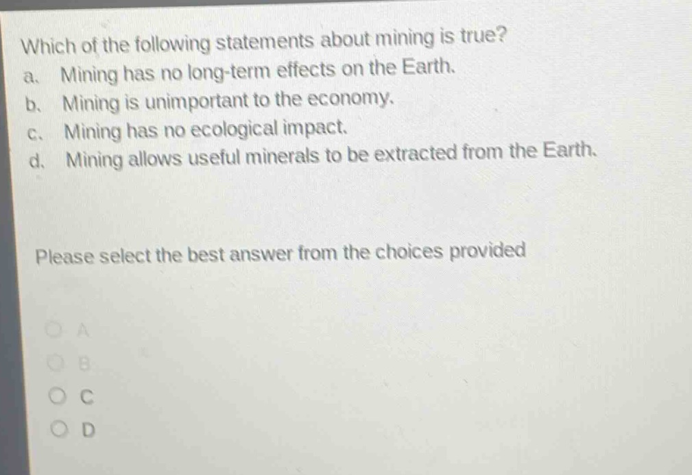 which of the following statements about mining is true? a. mining has no long - term effects on the earth. b. mining is unimportant to the economy. c. mining has no ecological impact. d. mining allows useful minerals to be extracted from the earth. please select the best answer from the choices provided