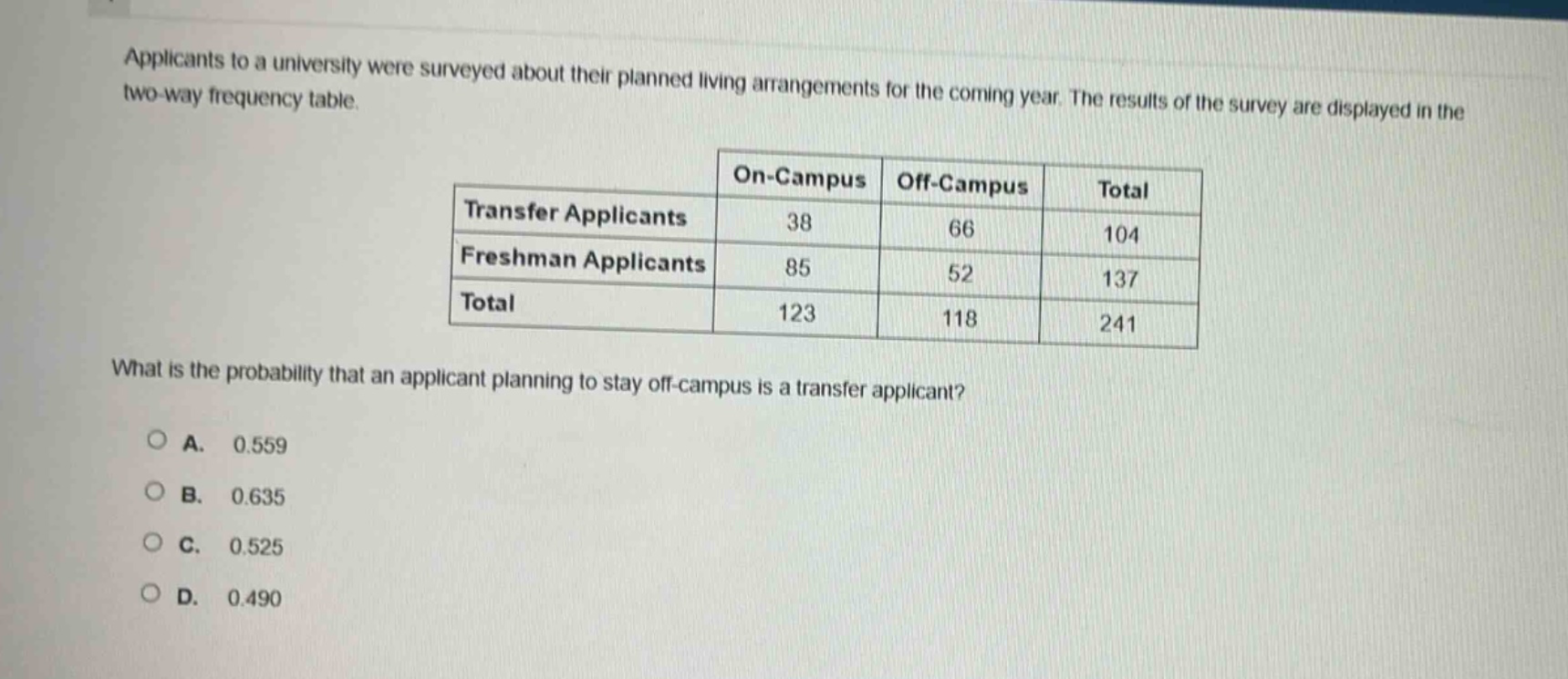 applicants to a university were surveyed about their planned living arrangements for the coming year. the results of the survey are displayed in the two - way frequency table.\n| |on - campus|off - campus|total|\n|--|--|--|--|\n|transfer applicants|38|66|104|\n|freshman applicants|85|52|137|\n|total|123|118|241|\nwhat is the probability that an applicant planning to stay off - campus is a transfer applicant?\na. 0.559\nb. 0.635\nc. 0.525\nd. 0.490