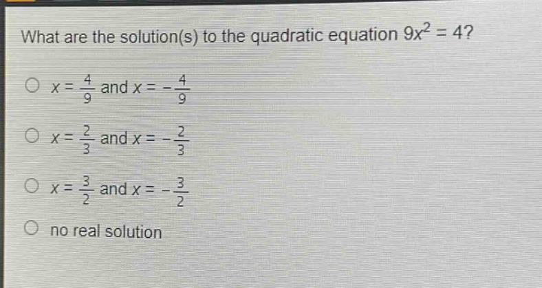 what are the solution(s) to the quadratic equation 9x² = 4?\no x = 4/9 and x = - 4/9\no x = 2/3 and x = - 2/3\no x = 3/2 and x = - 3/2\no no real solution