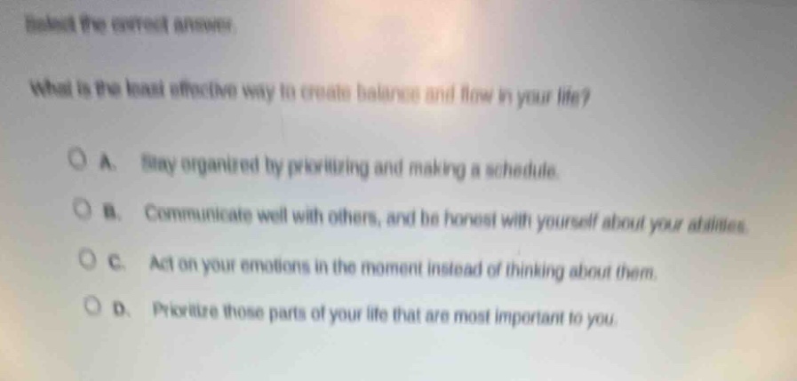 select the correct answer.\nwhat is the least effective way to create balance and flow in your life?\na. stay organized by prioritizing and making a schedule.\nb. communicate well with others, and be honest with yourself about your abilities.\nc. act on your emotions in the moment instead of thinking about them.\nd. prioritize those parts of your life that are most important to you.