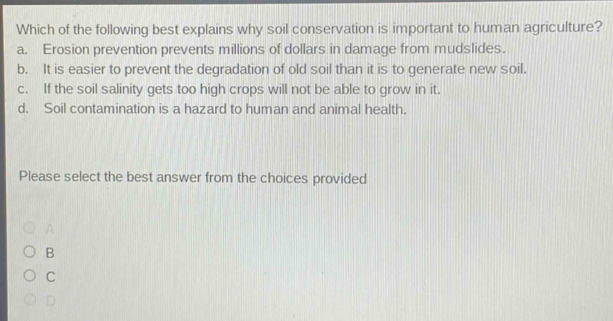 which of the following best explains why soil conservation is important to human agriculture? a. erosion prevention prevents millions of dollars in damage from mudslides. b. it is easier to prevent the degradation of old soil than it is to generate new soil. c. if the soil salinity gets too high crops will not be able to grow in it. d. soil contamination is a hazard to human and animal health. please select the best answer from the choices provided