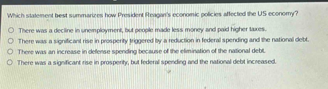 which statement best summarizes how president reagans economic policies affected the us economy?\no there was a decline in unemployment, but people made less money and paid higher taxes.\no there was a significant rise in prosperity triggered by a reduction in federal spending and the national debt.\no there was an increase in defense spending because of the elimination of the national debt.\no there was a significant rise in prosperity, but federal spending and the national debt increased.