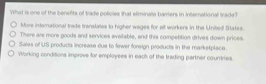 what is one of the benefits of trade policies that eliminate barriers in international trade?\nmore international trade translates to higher wages for all workers in the united states.\nthere are more goods and services available, and this competition drives down prices.\nsales of us products increase due to fewer foreign products in the marketplace.\nworking conditions improve for employees in each of the trading partner countries.