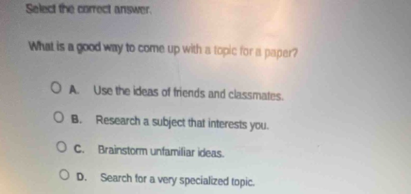 select the correct answer.\nwhat is a good way to come up with a topic for a paper?\n○ a. use the ideas of friends and classmates.\n○ b. research a subject that interests you.\n○ c. brainstorm unfamiliar ideas.\n○ d. search for a very specialized topic.