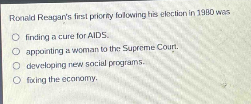 ronald reagans first priority following his election in 1980 was\nfinding a cure for aids.\nappointing a woman to the supreme court.\ndeveloping new social programs.\nfixing the economy.