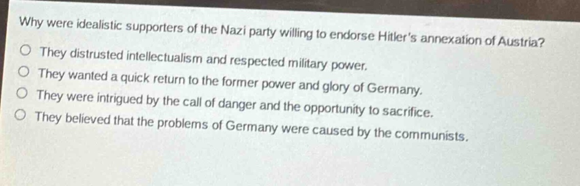 why were idealistic supporters of the nazi party willing to endorse hitlers annexation of austria?\no they distrusted intellectualism and respected military power.\no they wanted a quick return to the former power and glory of germany.\no they were intrigued by the call of danger and the opportunity to sacrifice.\no they believed that the problems of germany were caused by the communists.