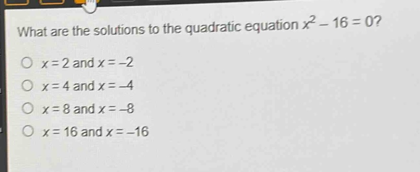 what are the solutions to the quadratic equation $x^{2}-16 = 0$?\n$x = 2$ and $x=-2$\n$x = 4$ and $x=-4$\n$x = 8$ and $x=-8$\n$x = 16$ and $x=-16$