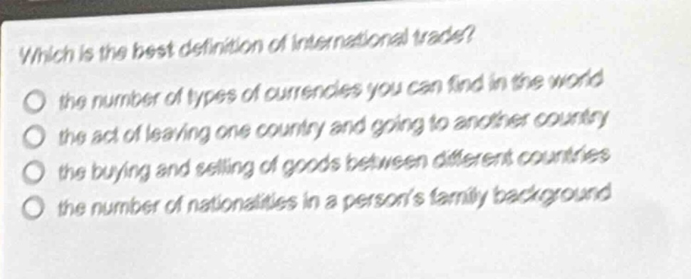 which is the best definition of international trade?\no the number of types of currencies you can find in the world\no the act of leaving one country and going to another country\no the buying and selling of goods between different countries\no the number of nationalities in a persons family background