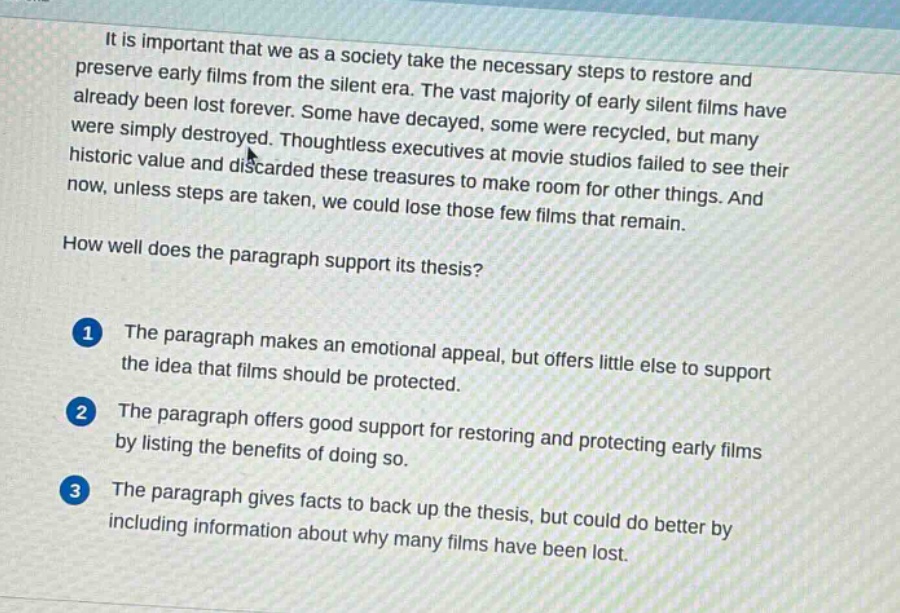 it is important that we as a society take the necessary steps to restore and preserve early films from the silent era. the vast majority of early silent films have already been lost forever. some have decayed, some were recycled, but many were simply destroyed. thoughtless executives at movie studios failed to see their historic value and discarded these treasures to make room for other things. and now, unless steps are taken, we could lose those few films that remain.\nhow well does the paragraph support its thesis?\n1 the paragraph makes an emotional appeal, but offers little else to support the idea that films should be protected.\n2 the paragraph offers good support for restoring and protecting early films by listing the benefits of doing so.\n3 the paragraph gives facts to back up the thesis, but could do better by including information about why many films have been lost.