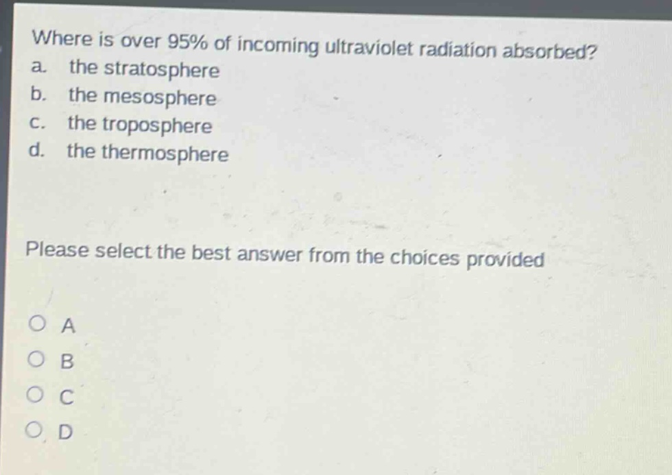 where is over 95% of incoming ultraviolet radiation absorbed?\na. the stratosphere\nb. the mesosphere\nc. the troposphere\nd. the thermosphere\nplease select the best answer from the choices provided\no a\no b\no c\no d