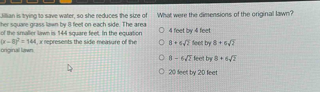 jillian is trying to save water, so she reduces the size of her square grass lawn by 8 feet on each side. the area of the smaller lawn is 144 square feet. in the equation $(x - 8)^2=144$, $x$ represents the side measure of the original lawn. what were the dimensions of the original lawn? 4 feet by 4 feet 8 + 6\\sqrt{2} feet by 8 + 6\\sqrt{2} 8 - 6\\sqrt{2} feet by 8 + 6\\sqrt{2} 20 feet by 20 feet