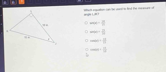 which equation can be used to find the measure of angle ljk?\n○ sin(x) = 10/15\n○ sin(x) = 15/10\n○ cos(x) = 10/15\n○ cos(x) = 15/10