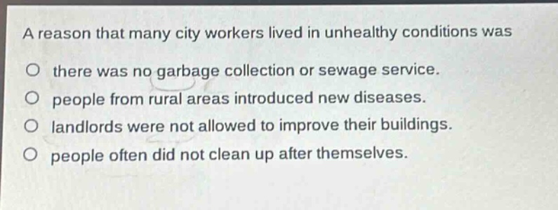 a reason that many city workers lived in unhealthy conditions was\no there was no garbage collection or sewage service.\no people from rural areas introduced new diseases.\no landlords were not allowed to improve their buildings.\no people often did not clean up after themselves.