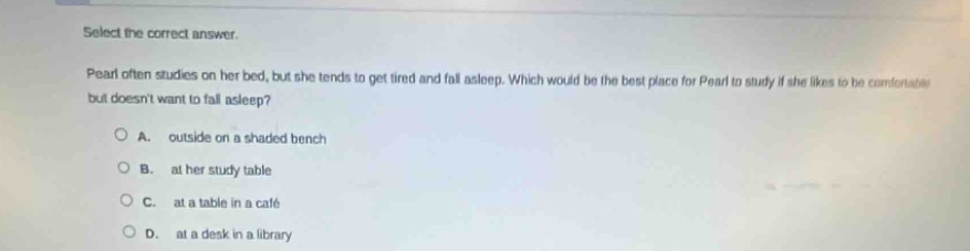 select the correct answer.\npearl often studies on her bed, but she tends to get tired and fall asleep. which would be the best place for pearl to study if she likes to be comfortable but doesnt want to fall asleep?\na. outside on a shaded bench\nb. at her study table\nc. at a table in a café\nd. at a desk in a library
