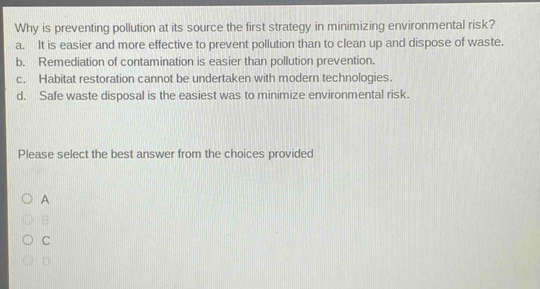why is preventing pollution at its source the first strategy in minimizing environmental risk? a. it is easier and more effective to prevent pollution than to clean up and dispose of waste. b. remediation of contamination is easier than pollution prevention. c. habitat restoration cannot be undertaken with modern technologies. d. safe waste disposal is the easiest was to minimize environmental risk. please select the best answer from the choices provided