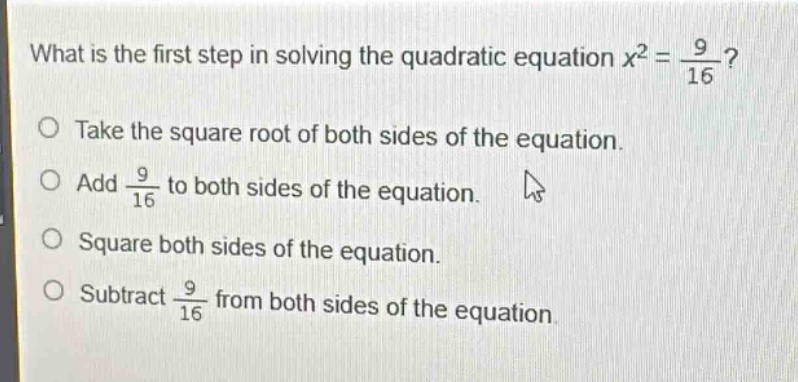 what is the first step in solving the quadratic equation $x^{2}=\frac{9}{16}$?\ntake the square root of both sides of the equation.\nadd $\frac{9}{16}$ to both sides of the equation.\nsquare both sides of the equation.\nsubtract $\frac{9}{16}$ from both sides of the equation.