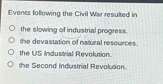 events following the civil war resulted in\n○ the slowing of industrial progress.\n○ the devastation of natural resources.\n○ the us industrial revolution.\n○ the second industrial revolution.
