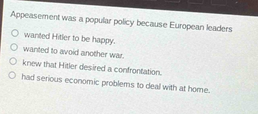 appeasement was a popular policy because european leaders\n○ wanted hitler to be happy.\n○ wanted to avoid another war.\n○ knew that hitler desired a confrontation.\n○ had serious economic problems to deal with at home.