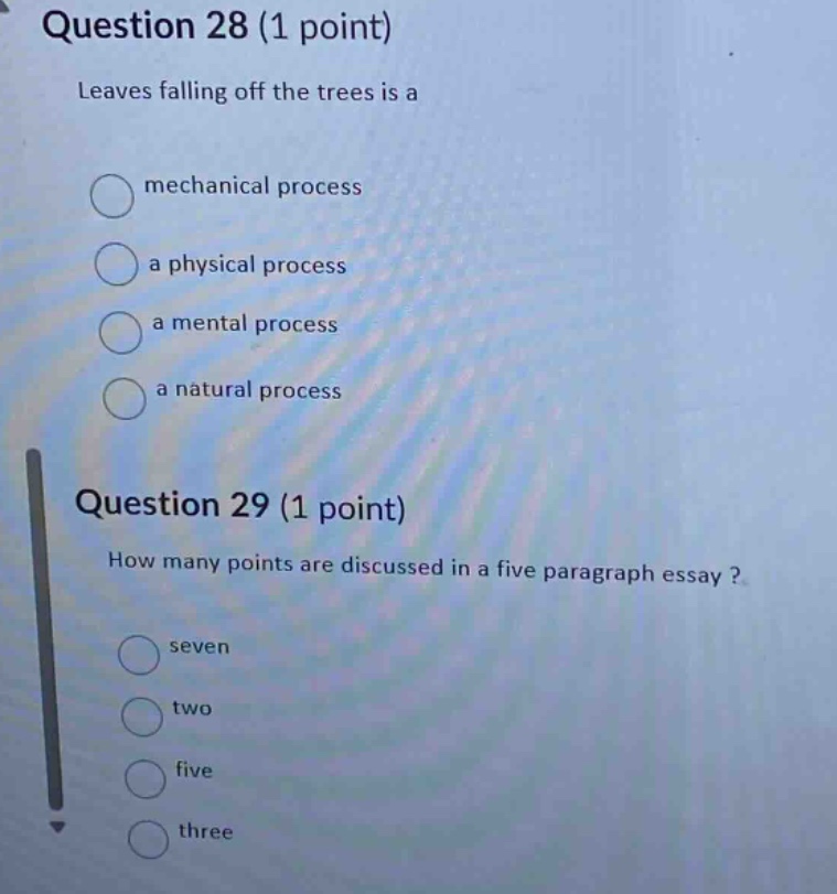 question 28 (1 point)\nleaves falling off the trees is a\nmechanical process\na physical process\n a mental process\n a natural process\nquestion 29 (1 point)\nhow many points are discussed in a five - paragraph essay?\nseven\ntwo\nfive\nthree