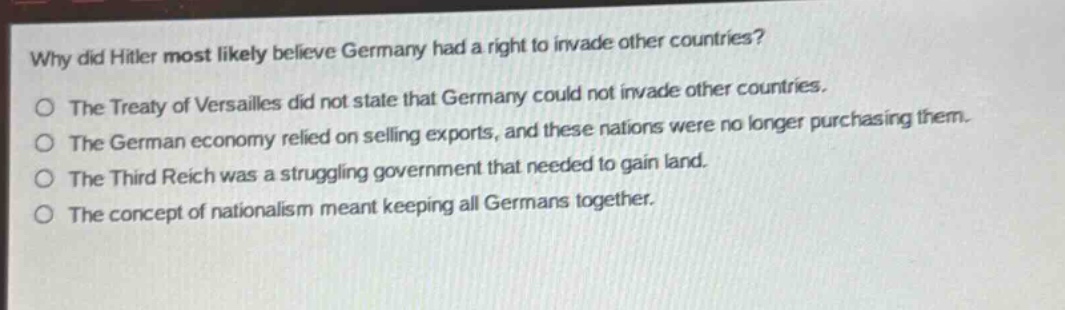 why did hitler most likely believe germany had a right to invade other countries?\nthe treaty of versailles did not state that germany could not invade other countries.\nthe german economy relied on selling exports, and these nations were no longer purchasing them.\nthe third reich was a struggling government that needed to gain land.\nthe concept of nationalism meant keeping all germans together.