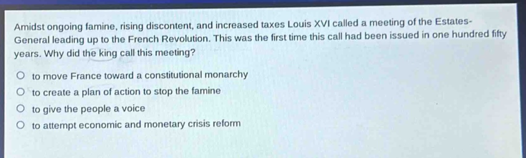 amidst ongoing famine, rising discontent, and increased taxes louis xvi called a meeting of the estates - general leading up to the french revolution. this was the first time this call had been issued in one hundred fifty years. why did the king call this meeting?\no to move france toward a constitutional monarchy\no to create a plan of action to stop the famine\no to give the people a voice\no to attempt economic and monetary crisis reform