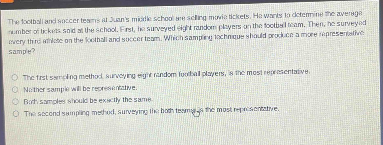 the football and soccer teams at juans middle school are selling movie tickets. he wants to determine the average number of tickets sold at the school. first, he surveyed eight random players on the football team. then, he surveyed every third athlete on the football and soccer team. which sampling technique should produce a more representative sample?\n\nthe first sampling method, surveying eight random football players, is the most representative.\nneither sample will be representative.\nboth samples should be exactly the same.\nthe second sampling method, surveying the both teams, is the most representative.