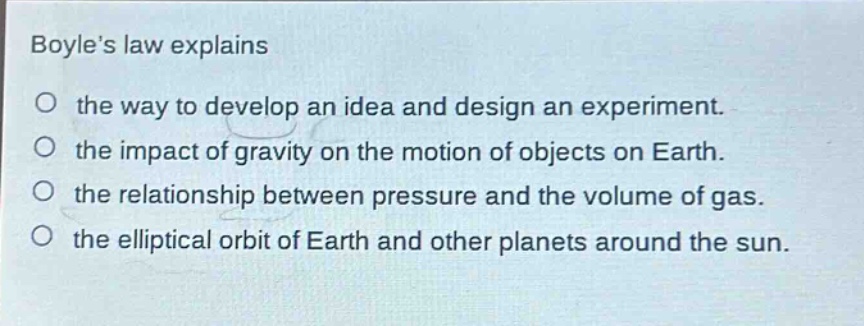 boyles law explains\no the way to develop an idea and design an experiment.\no the impact of gravity on the motion of objects on earth.\no the relationship between pressure and the volume of gas.\no the elliptical orbit of earth and other planets around the sun.