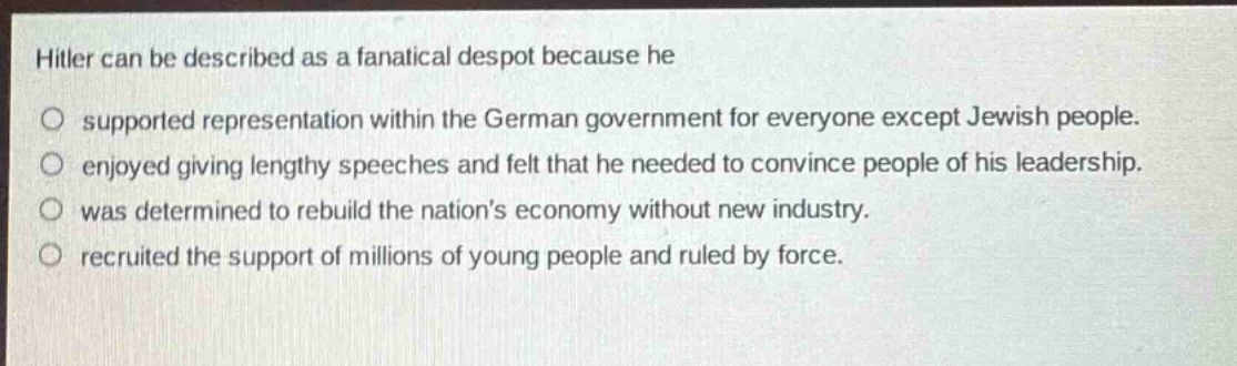 hitler can be described as a fanatical despot because he\no supported representation within the german government for everyone except jewish people.\no enjoyed giving lengthy speeches and felt that he needed to convince people of his leadership.\no was determined to rebuild the nations economy without new industry.\no recruited the support of millions of young people and ruled by force.