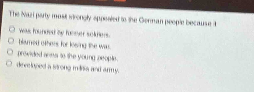 the nazi party most strongly appealed to the german people because it\nwas founded by former soldiers.\nblamed others for losing the war.\nprovided arms to the young people.\ndeveloped a strong militia and army.