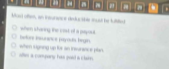 most often, an insurance deductible must be fulfilled\n○ when sharing the cost of a payout.\n○ before insurance payouts begin.\n○ when signing up for an insurance plan.\n○ after a company has paid a claim.