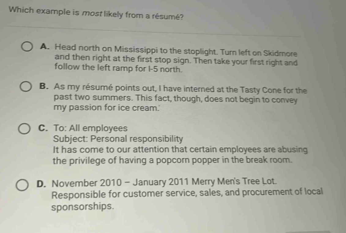 which example is most likely from a résumé?\na. head north on mississippi to the stoplight. turn left on skidmore and then right at the first stop sign. then take your first right and follow the left ramp for i - 5 north.\nb. as my résumé points out, i have interned at the tasty cone for the past two summers. this fact, though, does not begin to convey my passion for ice cream.\nc. to: all employees\nsubject: personal responsibility\nit has come to our attention that certain employees are abusing the privilege of having a popcorn popper in the break room.\nd. november 2010 - january 2011 merry mens tree lot.\nresponsible for customer service, sales, and procurement of local sponsorships.