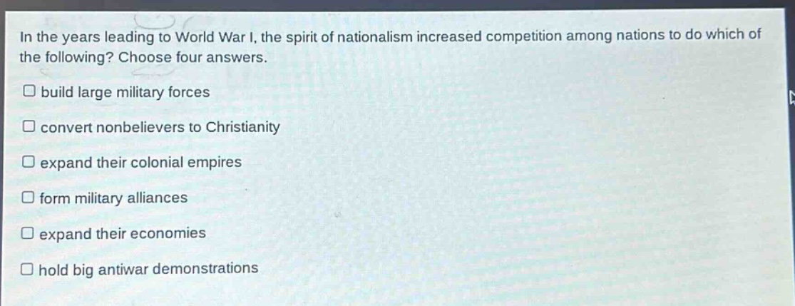 in the years leading to world war i, the spirit of nationalism increased competition among nations to do which of the following? choose four answers.\n□ build large military forces\n□ convert nonbelievers to christianity\n□ expand their colonial empires\n□ form military alliances\n□ expand their economies\n□ hold big antiwar demonstrations