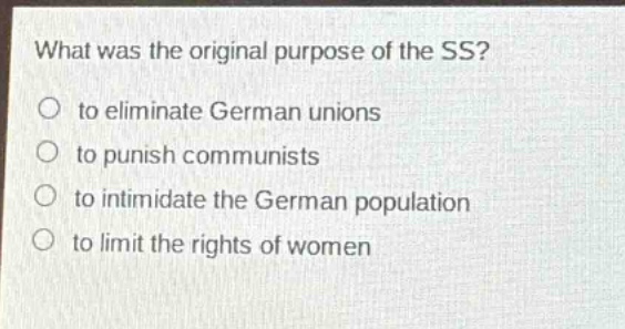 what was the original purpose of the ss?\n○ to eliminate german unions\n○ to punish communists\n○ to intimidate the german population\n○ to limit the rights of women
