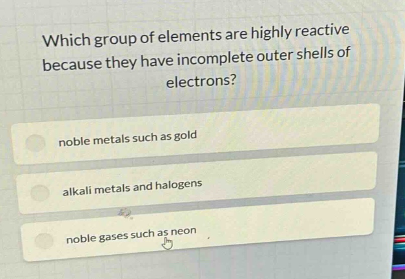which group of elements are highly reactive because they have incomplete outer shells of electrons?\nnoble metals such as gold\nalkali metals and halogens\nnoble gases such as neon