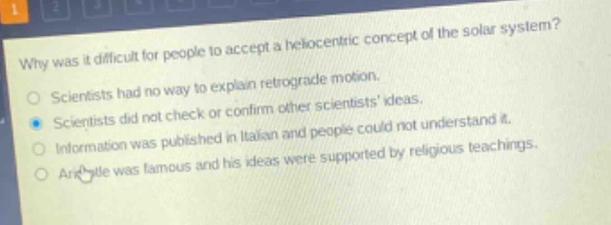 why was it difficult for people to accept a heliocentric concept of the solar system?\nscientists had no way to explain retrograde motion.\nscientists did not check or confirm other scientists ideas.\ninformation was published in italian and people could not understand it.\naristotle was famous and his ideas were supported by religious teachings.