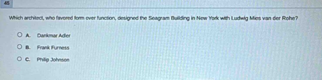 which architect, who favored form over function, designed the seagram building in new york with ludwig mies van der rohe?\n\na. dankmar adler\nb. frank furness\nc. philip johnson