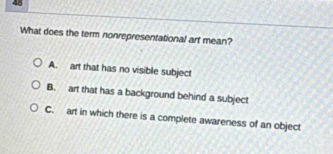 what does the term nonrepresentational art mean?\n\na. art that has no visible subject\n\nb. art that has a background behind a subject\n\nc. art in which there is a complete awareness of an object