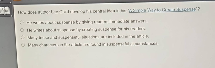 how does author lee child develop his central idea in his \a simple way to create suspense\?\nhe writes about suspense by giving readers immediate answers.\nhe writes about suspense by creating suspense for his readers.\nmany tense and suspenseful situations are included in the article.\nmany characters in the article are found in suspenseful circumstances.