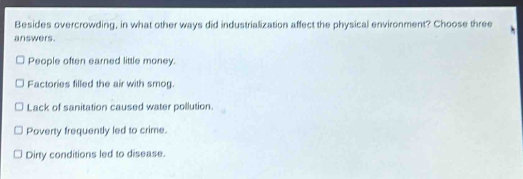 besides overcrowding, in what other ways did industrialization affect the physical environment? choose three answers.\npeople often earned little money.\nfactories filled the air with smog.\nlack of sanitation caused water pollution.\npoverty frequently led to crime.\ndirty conditions led to disease.