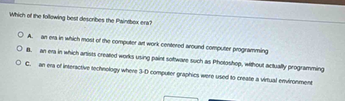 which of the following best describes the paintbox era?\n\na. an era in which most of the computer art work centered around computer programming\n\nb. an era in which artists created works using paint software such as photoshop, without actually programming\n\nc. an era of interactive technology where 3 - d computer graphics were used to create a virtual environment
