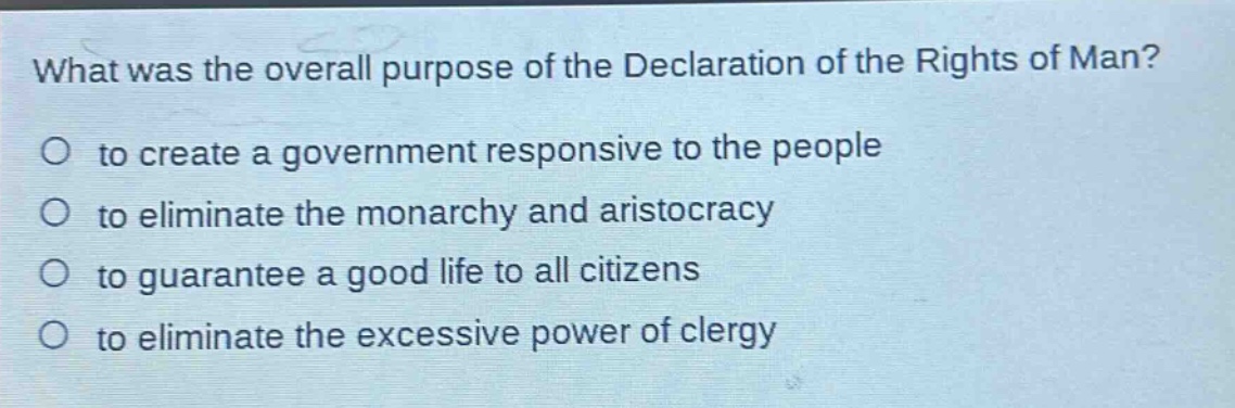 what was the overall purpose of the declaration of the rights of man?\no to create a government responsive to the people\no to eliminate the monarchy and aristocracy\no to guarantee a good life to all citizens\no to eliminate the excessive power of clergy