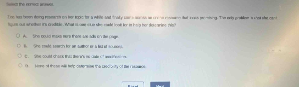 select the correct answer.\nzoe has been doing research on her topic for a while and finally came across an online resource that looks promising. the only problem is that she cant figure out whether its credible. what is one clue she could look for to help her determine this?\na. she could make sure there are ads on the page.\nb. she could search for an author or a list of sources.\nc. she could check that theres no date of modification.\nd. none of these will help determine the credibility of the resource.