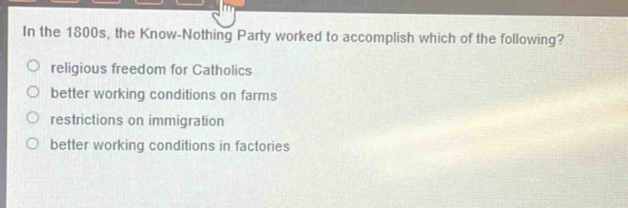 in the 1800s, the know - nothing party worked to accomplish which of the following?\nreligious freedom for catholics\nbetter working conditions on farms\nrestrictions on immigration\nbetter working conditions in factories