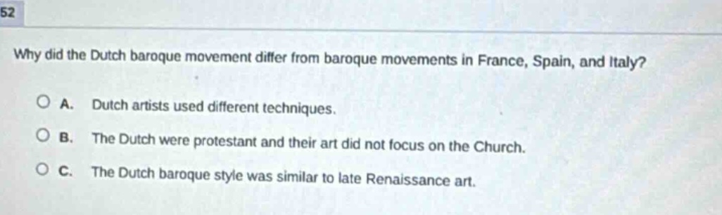 why did the dutch baroque movement differ from baroque movements in france, spain, and italy?\n\na. dutch artists used different techniques.\n\nb. the dutch were protestant and their art did not focus on the church.\n\nc. the dutch baroque style was similar to late renaissance art.