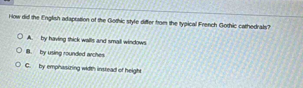 how did the english adaptation of the gothic style differ from the typical french gothic cathedrals?\na. by having thick walls and small windows\nb. by using rounded arches\nc. by emphasizing width instead of height