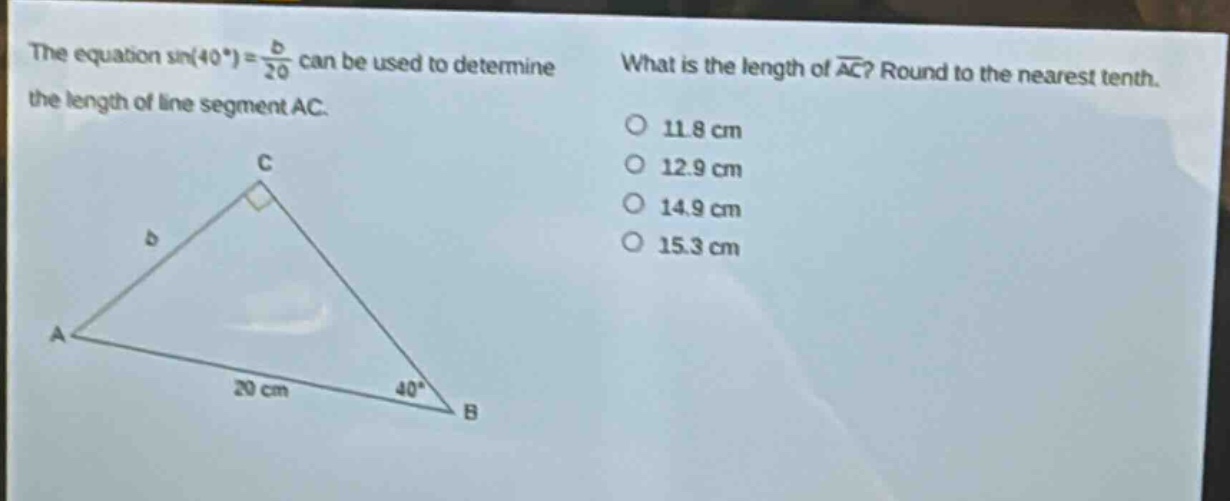 the equation sin(40°) = \\frac{b}{20} can be used to determine the length of line segment ac. what is the length of \\overline{ac}? round to the nearest tenth. 11.8 cm 12.9 cm 14.9 cm 15.3 cm