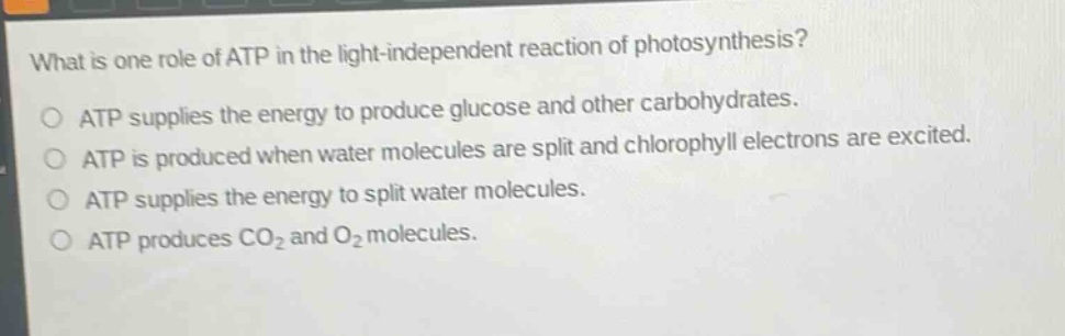 what is one role of atp in the light - independent reaction of photosynthesis?\no atp supplies the energy to produce glucose and other carbohydrates.\no atp is produced when water molecules are split and chlorophyll electrons are excited.\no atp supplies the energy to split water molecules.\no atp produces co₂ and o₂ molecules.