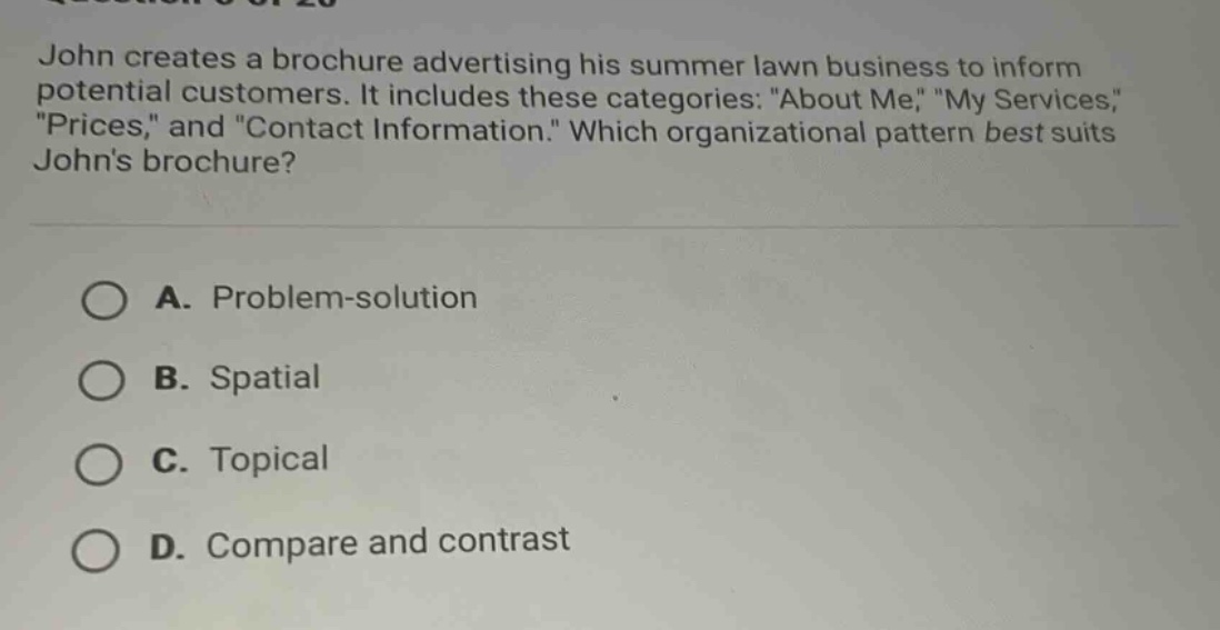 john creates a brochure advertising his summer lawn business to inform potential customers. it includes these categories: \about me,\ \my services,\ \prices,\ and \contact information.\ which organizational pattern best suits johns brochure?\n\na. problem - solution\n\nb. spatial\n\nc. topical\n\nd. compare and contrast
