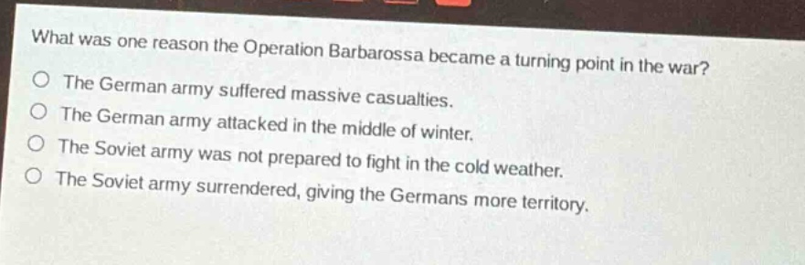 what was one reason the operation barbarossa became a turning point in the war?\nthe german army suffered massive casualties.\nthe german army attacked in the middle of winter.\nthe soviet army was not prepared to fight in the cold weather.\nthe soviet army surrendered, giving the germans more territory.